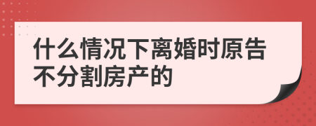 什么情况下离婚时原告不分割房产的