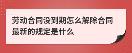 劳动合同没到期怎么解除合同最新的规定是什么