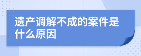 遗产调解不成的案件是什么原因