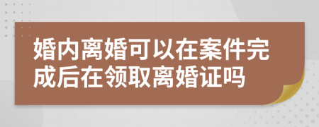 婚内离婚可以在案件完成后在领取离婚证吗