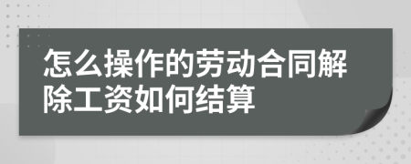 怎么操作的劳动合同解除工资如何结算