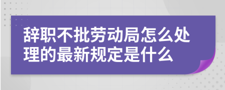 辞职不批劳动局怎么处理的最新规定是什么