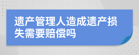 遗产管理人造成遗产损失需要赔偿吗