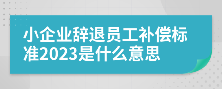 小企业辞退员工补偿标准2023是什么意思