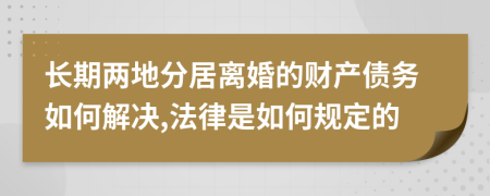 长期两地分居离婚的财产债务如何解决,法律是如何规定的