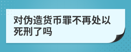 对伪造货币罪不再处以死刑了吗