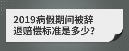 2019病假期间被辞退赔偿标准是多少？