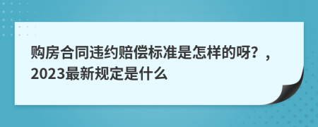 购房合同违约赔偿标准是怎样的呀？,2023最新规定是什么