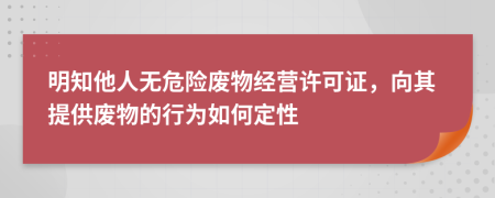 明知他人无危险废物经营许可证，向其提供废物的行为如何定性