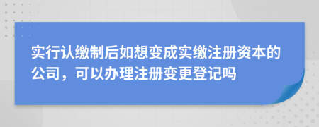 实行认缴制后如想变成实缴注册资本的公司，可以办理注册变更登记吗