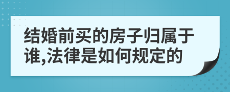 结婚前买的房子归属于谁,法律是如何规定的