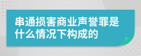 串通损害商业声誉罪是什么情况下构成的