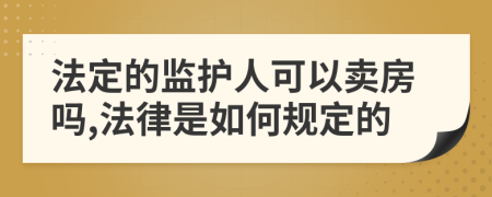 法定的监护人可以卖房吗,法律是如何规定的