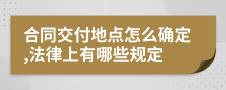 合同交付地点怎么确定,法律上有哪些规定