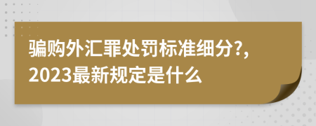 骗购外汇罪处罚标准细分?,2023最新规定是什么