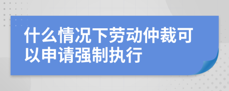 什么情况下劳动仲裁可以申请强制执行