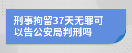 刑事拘留37天无罪可以告公安局判刑吗