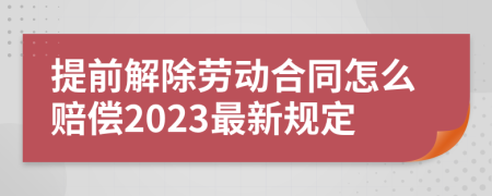 提前解除劳动合同怎么赔偿2023最新规定