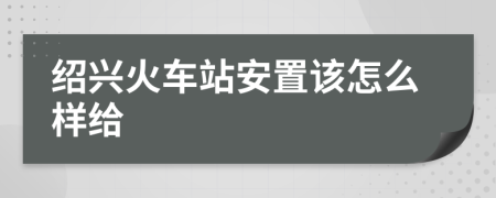 绍兴火车站安置该怎么样给