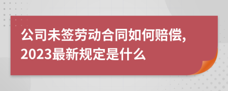 公司未签劳动合同如何赔偿,2023最新规定是什么