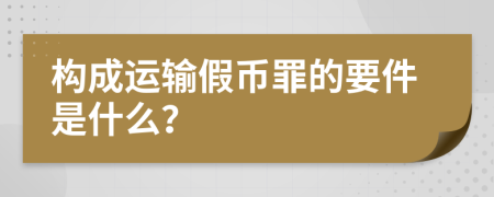 构成运输假币罪的要件是什么？