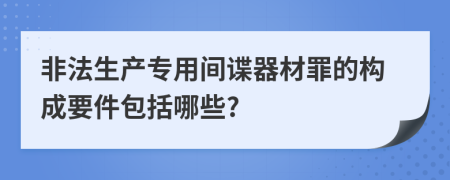 非法生产专用间谍器材罪的构成要件包括哪些?