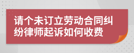 请个未订立劳动合同纠纷律师起诉如何收费