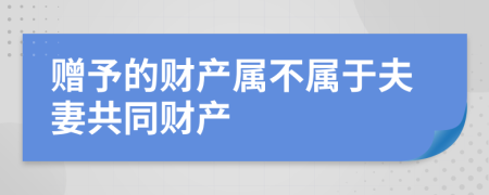 赠予的财产属不属于夫妻共同财产