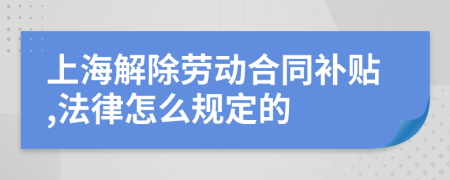 上海解除劳动合同补贴,法律怎么规定的