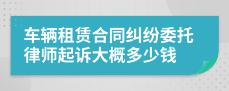 车辆租赁合同纠纷委托律师起诉大概多少钱