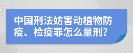 中国刑法妨害动植物防疫、检疫罪怎么量刑?