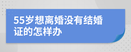 55岁想离婚没有结婚证的怎样办