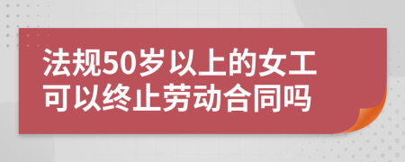 法规50岁以上的女工可以终止劳动合同吗