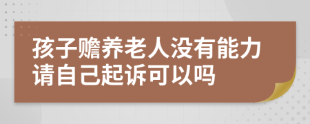 孩子赡养老人没有能力请自己起诉可以吗