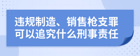 违规制造、销售枪支罪可以追究什么刑事责任