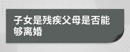 子女是残疾父母是否能够离婚