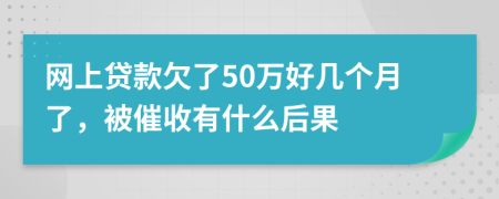 网上贷款欠了50万好几个月了，被催收有什么后果