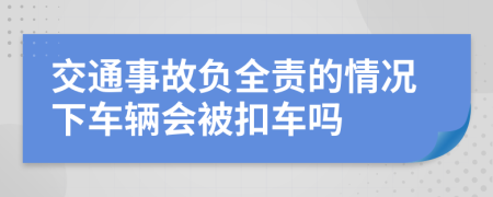 交通事故负全责的情况下车辆会被扣车吗