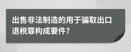 出售非法制造的用于骗取出口退税罪构成要件?