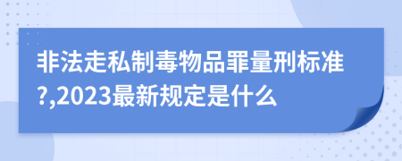 非法走私制毒物品罪量刑标准?,2023最新规定是什么