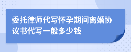 委托律师代写怀孕期间离婚协议书代写一般多少钱