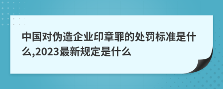 中国对伪造企业印章罪的处罚标准是什么,2023最新规定是什么