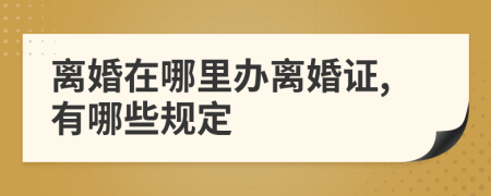 离婚在哪里办离婚证,有哪些规定