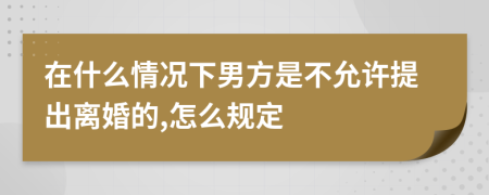 在什么情况下男方是不允许提出离婚的,怎么规定