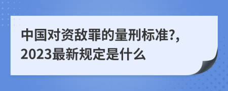 中国对资敌罪的量刑标准?,2023最新规定是什么