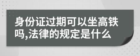 身份证过期可以坐高铁吗,法律的规定是什么