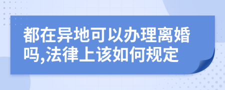 都在异地可以办理离婚吗,法律上该如何规定