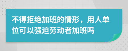 不得拒绝加班的情形，用人单位可以强迫劳动者加班吗