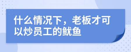 什么情况下，老板才可以炒员工的鱿鱼