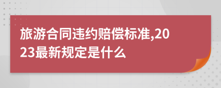 旅游合同违约赔偿标准,2023最新规定是什么